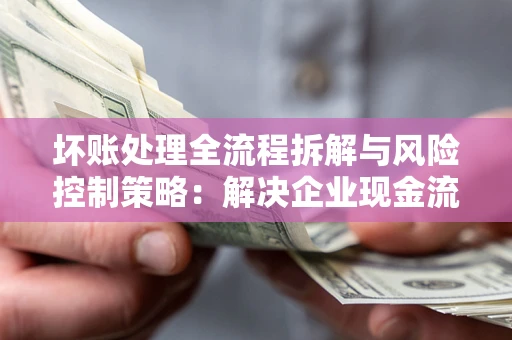 武汉坏账处理全流程拆解与风险控制策略：解决企业现金流顽疾的实战指南