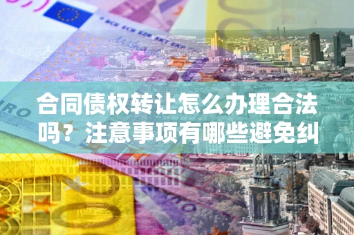 武汉合同债权转让怎么办理合法吗？注意事项有哪些避免纠纷？