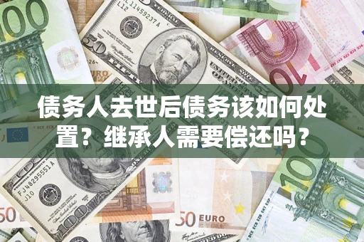 武汉债务人去世后债务该如何处置？继承人需要偿还吗？