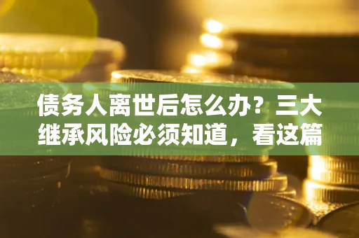 武汉债务人离世后怎么办？三大继承风险必须知道，看这篇就够了
