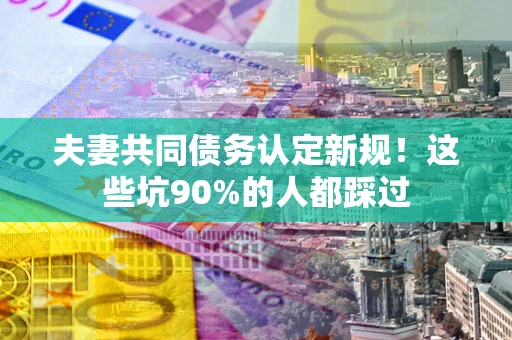 武汉夫妻共同债务认定新规！这些坑90%的人都踩过